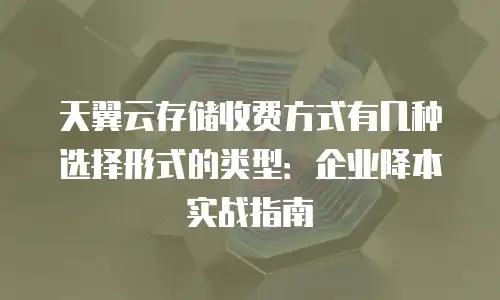 天翼云存储收费方式有几种选择形式的类型：企业降本实战指南
