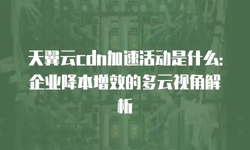 天翼云cdn加速活动是什么：企业降本增效的多云视角解析