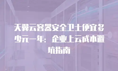 天翼云容器安全卫士便宜多少元一年：企业上云成本避坑指南