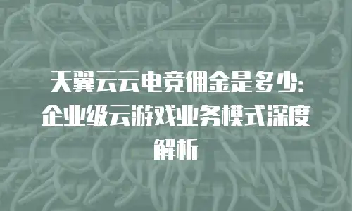 天翼云云电竞佣金是多少：企业级云游戏业务模式深度解析