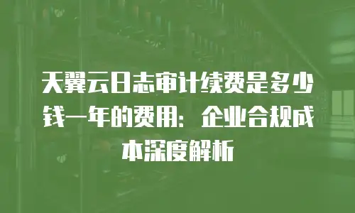 天翼云日志审计续费是多少钱一年的费用：企业合规成本深度解析