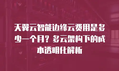 天翼云智能边缘云费用是多少一个月？多云架构下的成本透明化解析