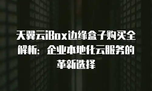 天翼云iBox边缘盒子购买全解析：企业本地化云服务的革新选择