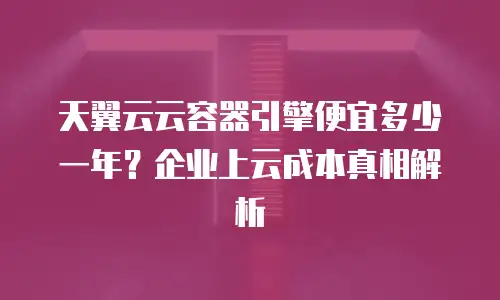 天翼云云容器引擎便宜多少一年？企业上云成本真相解析