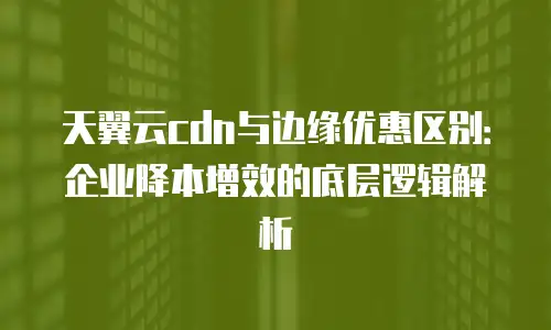 天翼云cdn与边缘优惠区别：企业降本增效的底层逻辑解析