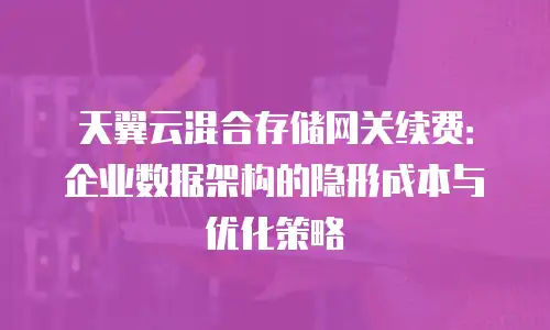 天翼云混合存储网关续费：企业数据架构的隐形成本与优化策略
