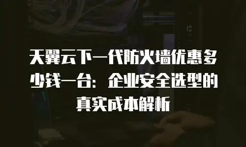 天翼云下一代防火墙优惠多少钱一台：企业安全选型的真实成本解析