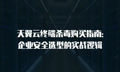 天翼云终端杀毒购买指南：企业安全选型的实战逻辑