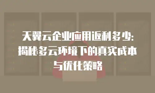 天翼云企业应用返利多少：揭秘多云环境下的真实成本与优化策略