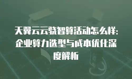 天翼云云骁智算活动怎么样：企业算力选型与成本优化深度解析