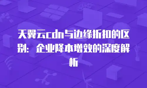 天翼云cdn与边缘折扣的区别：企业降本增效的深度解析