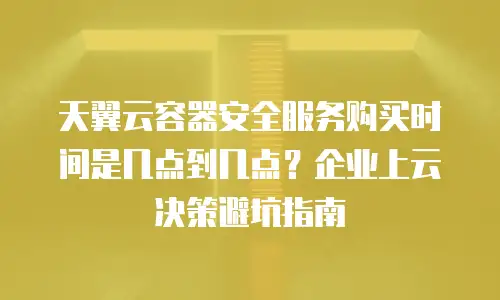 天翼云容器安全服务购买时间是几点到几点？企业上云决策避坑指南