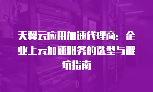 天翼云应用加速代理商：企业上云加速服务的选型与避坑指南