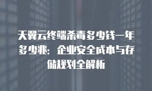 天翼云终端杀毒多少钱一年多少兆：企业安全成本与存储规划全解析