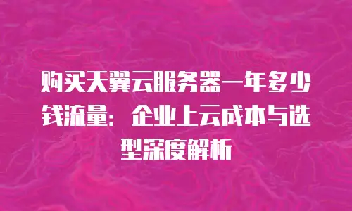 购买天翼云服务器一年多少钱流量：企业上云成本与选型深度解析