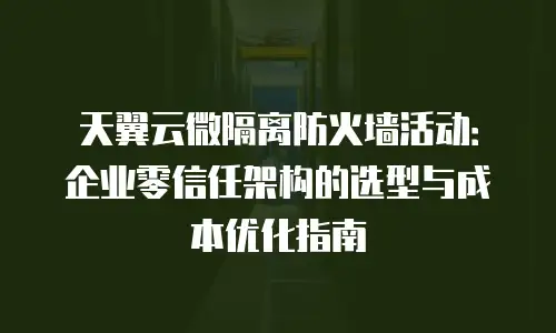 天翼云微隔离防火墙活动：企业零信任架构的选型与成本优化指南