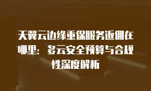 天翼云边缘重保服务返佣在哪里：多云安全预算与合规性深度解析