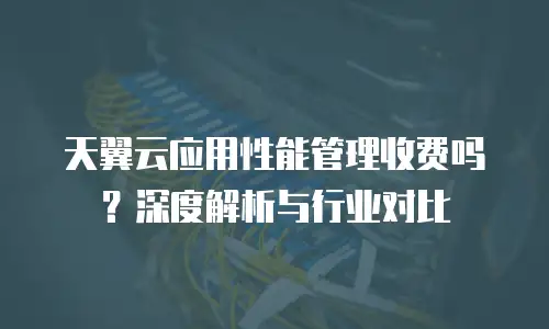 天翼云应用性能管理收费吗？深度解析与行业对比