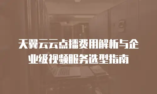 天翼云云点播费用解析与企业级视频服务选型指南