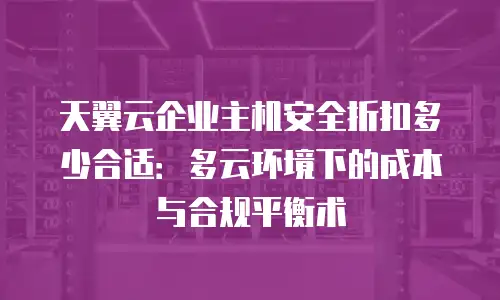天翼云企业主机安全折扣多少合适：多云环境下的成本与合规平衡术