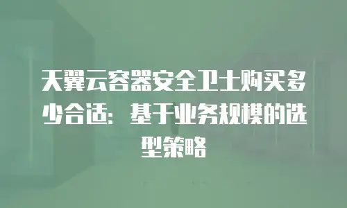 天翼云容器安全卫士购买多少合适：基于业务规模的选型策略