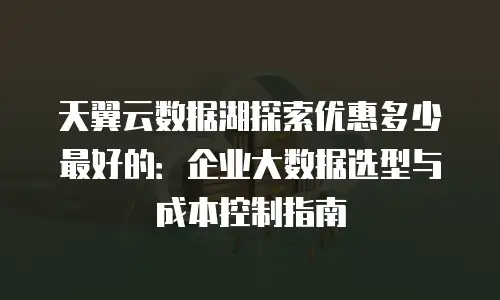 天翼云数据湖探索优惠多少最好的：企业大数据选型与成本控制指南