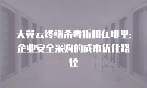 天翼云终端杀毒折扣在哪里：企业安全采购的成本优化路径