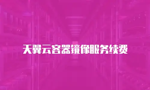 天翼云容器镜像服务续费