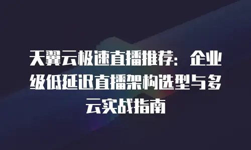 天翼云极速直播推荐：企业级低延迟直播架构选型与多云实战指南