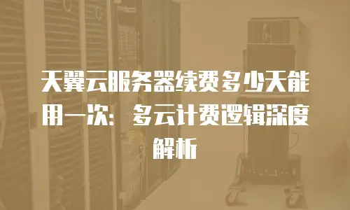 天翼云服务器续费多少天能用一次：多云计费逻辑深度解析
