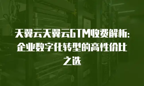 天翼云天翼云GTM收费解析：企业数字化转型的高性价比之选