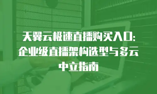 天翼云极速直播购买入口：企业级直播架构选型与多云中立指南