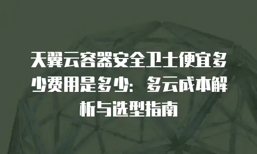 天翼云容器安全卫士便宜多少费用是多少：多云成本解析与选型指南