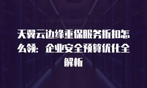 天翼云边缘重保服务折扣怎么领：企业安全预算优化全解析