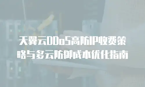 天翼云DDoS高防IP收费策略与多云防御成本优化指南