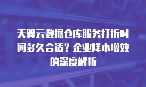 天翼云数据仓库服务打折时间多久合适？企业降本增效的深度解析