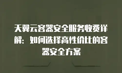 天翼云容器安全服务收费详解：如何选择高性价比的容器安全方案