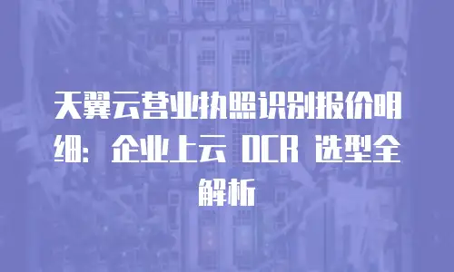天翼云营业执照识别报价明细：企业上云 OCR 选型全解析