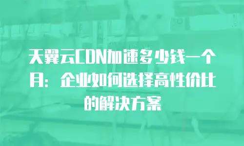 天翼云CDN加速多少钱一个月：企业如何选择高性价比的解决方案