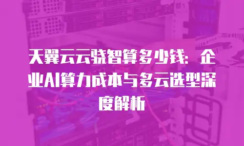 天翼云云骁智算多少钱：企业AI算力成本与多云选型深度解析