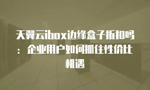 天翼云ibox边缘盒子折扣吗：企业用户如何抓住性价比机遇