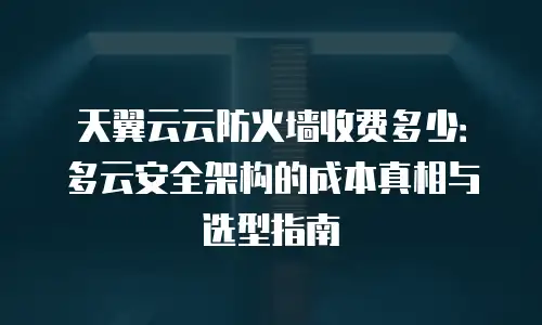 天翼云云防火墙收费多少：多云安全架构的成本真相与选型指南