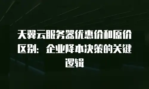 天翼云服务器优惠价和原价区别：企业降本决策的关键逻辑