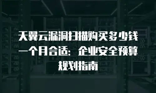 天翼云漏洞扫描购买多少钱一个月合适：企业安全预算规划指南
