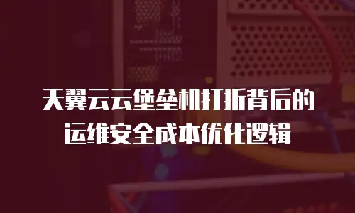 天翼云云堡垒机打折背后的运维安全成本优化逻辑