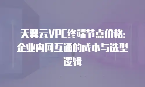 天翼云VPC终端节点价格：企业内网互通的成本与选型逻辑