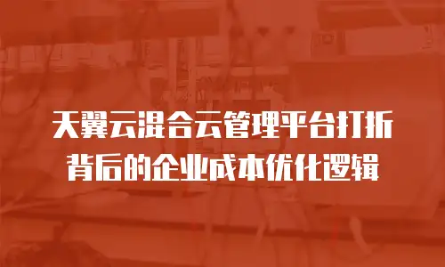 天翼云混合云管理平台打折背后的企业成本优化逻辑