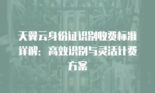 天翼云身份证识别收费标准详解：高效识别与灵活计费方案