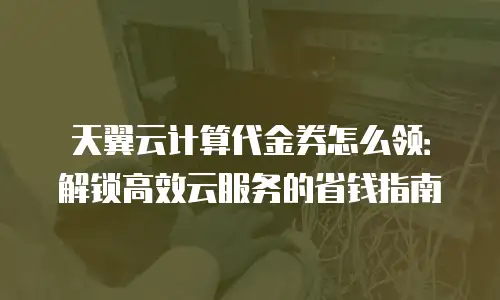 天翼云计算代金券怎么领：解锁高效云服务的省钱指南