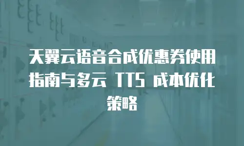 天翼云语音合成优惠券使用指南与多云 TTS 成本优化策略